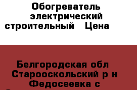 Обогреватель электрический строительный › Цена ­ 600 - Белгородская обл., Старооскольский р-н, Федосеевка с. Строительство и ремонт » Строительное оборудование   